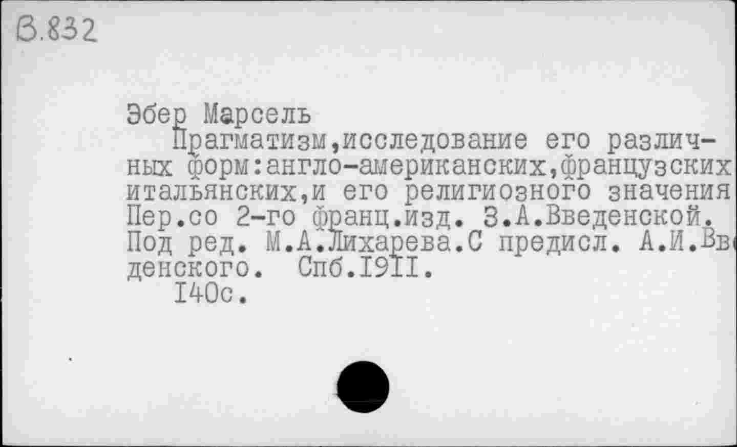 ﻿6.832
Эбер Марсель
Прагматизм,исследование его различных форм:англо-американских,французских итальянских,и его религиозного значения Пер.со 2-го франц.изд. 3.А.Введенской. Под ред. М.А.Лихарева.С предисл. А.И.Вв денского. Спб.1911.
140с.